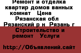 Ремонт и отделка квартир домов ванных комнат › Цена ­ 500 - Рязанская обл., Рязанский р-н, Рязань г. Строительство и ремонт » Услуги   